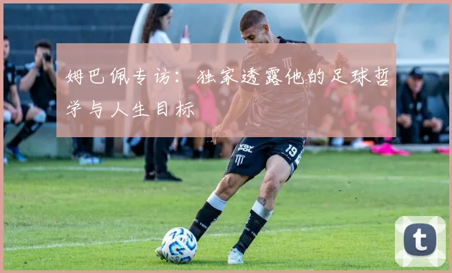 姆巴佩专访：独家透露他的足球哲学与人生目标