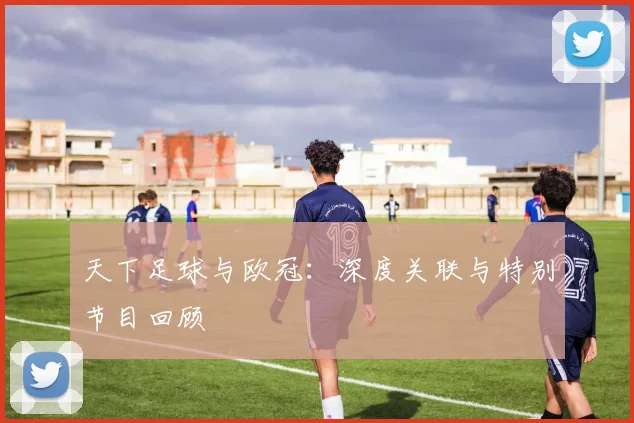 天下足球与欧冠：深度关联与特别节目回顾