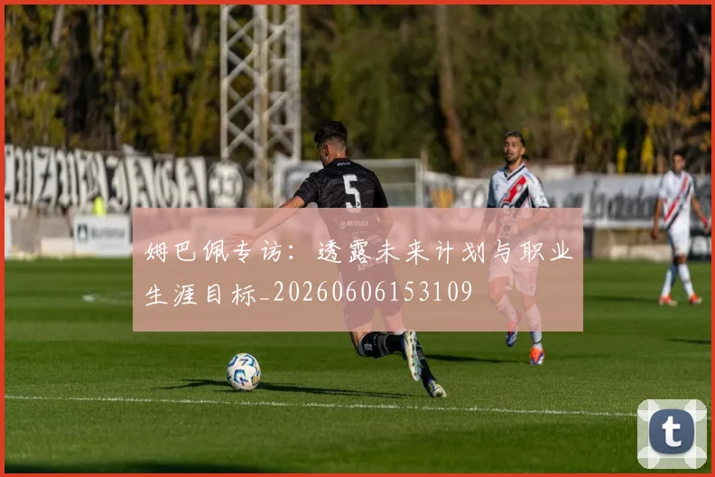 姆巴佩专访：透露未来计划与职业生涯目标_20260606153109