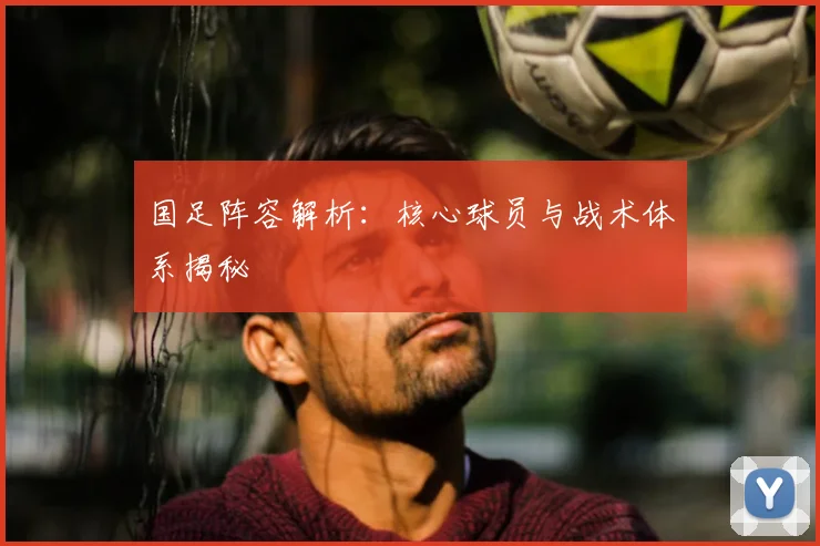 国足阵容解析:核心球员与战术体系揭秘