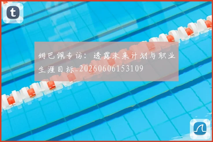 姆巴佩专访:透露未来计划与职业生涯目标_20260606153109