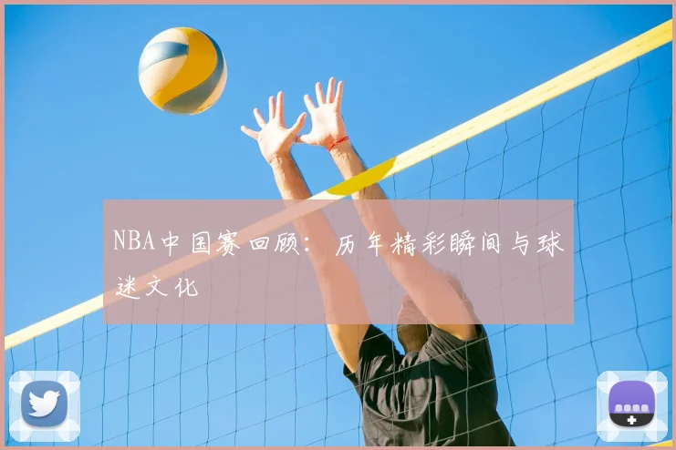 NBA中国赛回顾：历年精彩瞬间与球迷文化