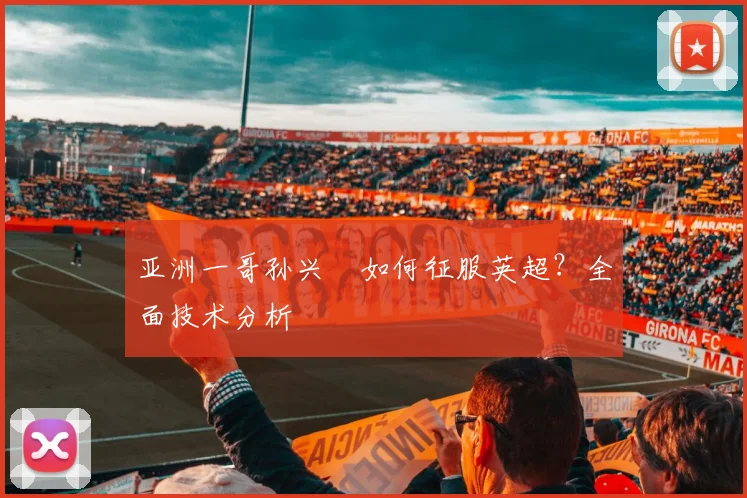 亚洲一哥孙兴慜如何征服英超？全面技术分析