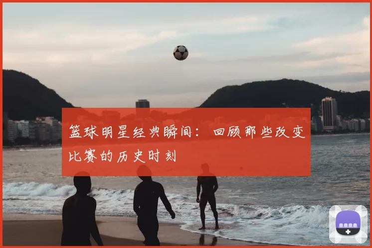 篮球明星经典瞬间：回顾那些改变比赛的历史时刻