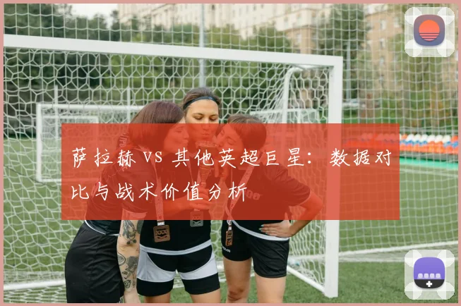 萨拉赫 vs 其他英超巨星:数据对比与战术价值分析