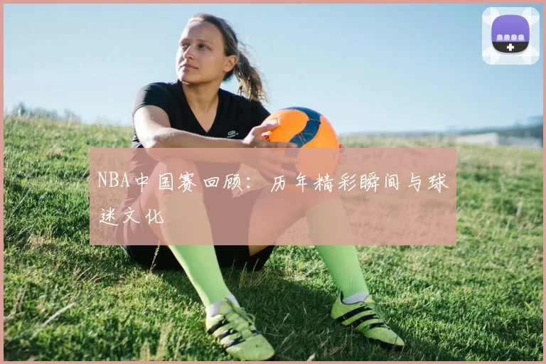 NBA中国赛回顾：历年精彩瞬间与球迷文化