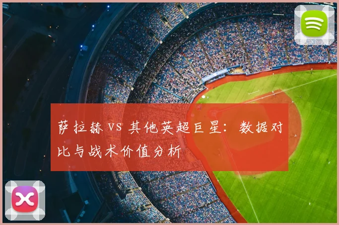 萨拉赫 vs 其他英超巨星：数据对比与战术价值分析