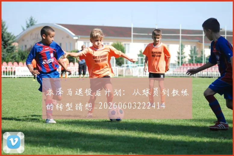 本泽马退役后计划:从球员到教练的转型猜想_20260603222414