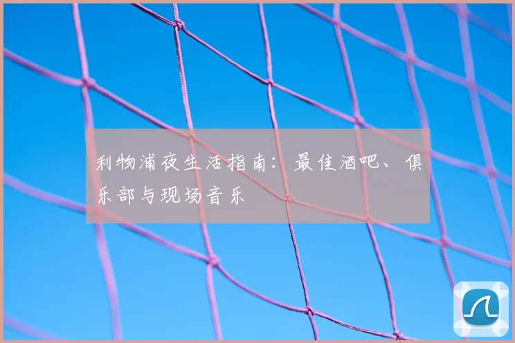 利物浦夜生活指南：最佳酒吧、俱乐部与现场音乐