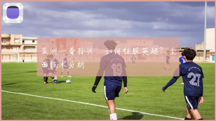 亚洲一哥孙兴慜如何征服英超?全面技术分析