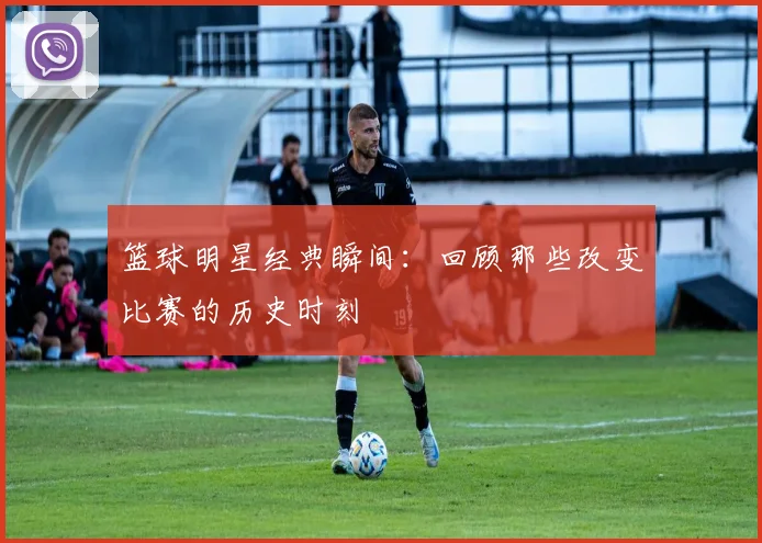 篮球明星经典瞬间:回顾那些改变比赛的历史时刻
