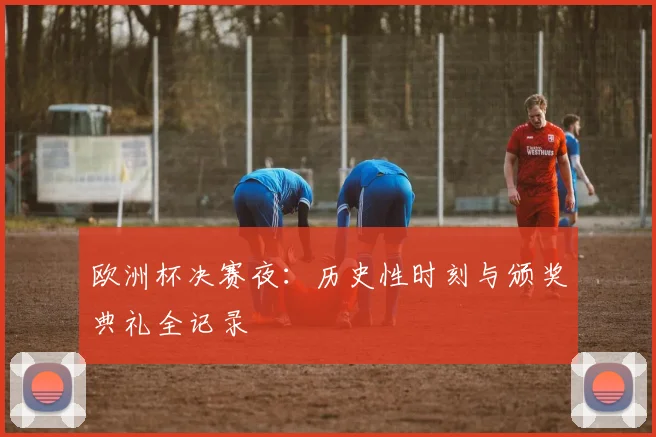 欧洲杯决赛夜：历史性时刻与颁奖典礼全记录