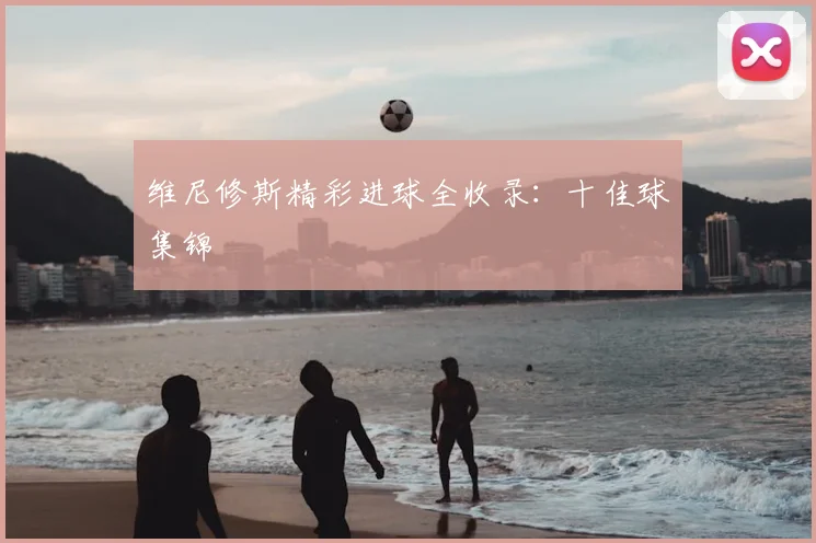 维尼修斯精彩进球全收录：十佳球集锦