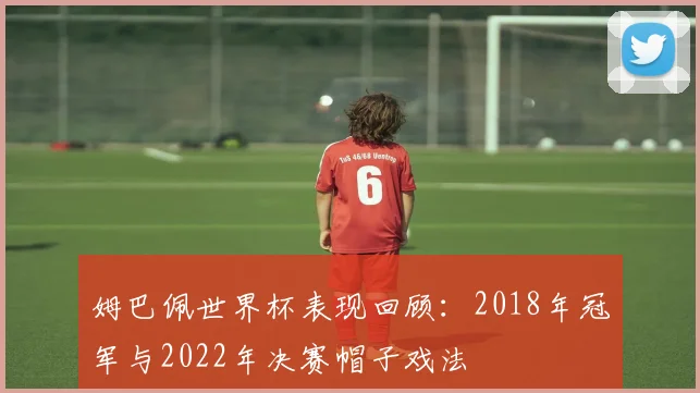 姆巴佩世界杯表现回顾:2018年冠军与2022年决赛帽子戏法